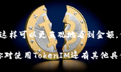 在使用TokenIM这类区块链数字钱包和交易平台时，显示金额的方法通常如下：

### 1. 登录到TokenIM

首先，你需要打开TokenIM应用，并确保你已经登录到你的账户。输入你的用户名和密码或者使用其他身份验证方式登录。

### 2. 查看账户余额

在主界面上，通常会有一个“余额”或者“资产”选项。点击进去，就可以看到你各类资产的余额，包括各种数字货币的金额。

### 3. 查询交易记录

如果你希望看到某个特定金额的交易，可以查询你的交易记录。在“交易”或“历史”选项中，你可以找到所有的发送和接收记录，通常会显示每笔交易的金额。

### 4. 转账金额设置

当你进行转账时，系统通常会有一个输入框，你可以在这里输入金额。输入时，通常还会看到这个金额的市场价值，帮助你更好地理解你正在进行的交易。

### 5. 独立查看某一代币的详细信息

如果你想查看某一特定代币（例如以太坊或比特币）的详细信息，包括当前市场价格和你的持有量，通常可以点击首页的“币种”或“资产”选项，选择你想要的代币进行查看。

### 6. 市场行情

在TokenIM中，如果平台提供了“行情”或“市场”功能，你可以查看各类数字货币的实时价格，这些信息通常也会帮助你更好地理解金额的价值。

### 7. 汇率转换

有些应用还会提供汇率转换的功能，比如将数字货币转换为法定货币，这样可以更直观地看到金额。例如，你可能会看到“1 BTC ≈ 20000 USD”这样的显示。

以上是关于如何在TokenIM中查看和显示金额的一些基本方法。如果你对使用TokenIM还有其他具体的问题或者功能需要了解，欢迎继续提问！