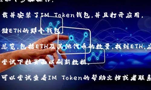 要查看你在IM Token钱包里的ETH金额，你可以按照以下步骤操作：

1. **打开IM Token应用**：确保你已经在手机上下载并安装了IM Token钱包，并且打开应用。

2. **选择你的钱包**：如果你有多个钱包，选择你存储ETH的那个钱包。

3. **查看资产**：在钱包页面，通常会显示你的资产总览，包括ETH及其他代币的数量。找到ETH，应该能够看到你当前持有的ETH余额。

4. **刷新数据**：如果你没有看到最新的余额，可以尝试下拉页面以刷新数据。

如果你仍然无法找到你的ETH余额或者有其他问题，可以尝试查看IM Token的帮助文档或者联系客服获取进一步的支持。希望这些信息对你有帮助！