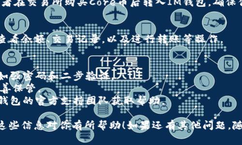 在IM钱包中添加Core的过程相对简单，但为了确保你能够顺利完成，下面我将为你提供详细的步骤和一些注意事项。以下是你可以遵循的步骤：

步骤一：下载并安装IM钱包
首先，确保你已经在手机或电脑上成功下载并安装了IM钱包。如果你还没有下载，可以在应用商店或官方网站找到最新版本。

步骤二：创建或导入钱包
打开IM钱包后，你需要创建一个新的钱包或导入已有的钱包。如果你是新用户，按照提示设置密码并备份你的助记词。如果你是老用户，输入助记词恢复钱包。

步骤三：查找Core币
在IM钱包的主界面，通常会有一个币种列表。在这里，你可以通过搜索框输入“Core”来查找Core币。如果找不到，可以查看钱包是否支持Core币，或者更新钱包至最新版本。

步骤四：添加Core币
一旦找到了Core币，点击“添加”或“显示”按钮，IM钱包将把Core币添加到你的钱包列表中。可能需要你授权或确认一些操作。

步骤五：充值Core币
若要向你的Core钱包地址充值，你可以选择从其他钱包转账或者在交易所购买Core币后转入IM钱包。确保你复制正确的钱包地址，以免资金丢失。

步骤六：查看和管理Core币
在IM钱包主界面，你可以看到已经添加的Core币。你可以随时查看余额、交易记录，以及进行转账等操作。

注意事项
1. **安全性**：请确保你的IM钱包账户有足够的安全措施，比如强密码和二步验证。
2. **助记词保护**：无论何时，不要将助记词分享给任何人，妥善保管。
3. **官方支持**：如果你在操作过程中遇到问题，建议联系IM钱包的官方支持团队获取帮助。

通过上述步骤，相信你可以顺利在IM钱包中添加Core币。希望这些信息对你有所帮助！如果还有其他问题，随时问我哦！