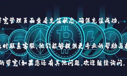 要充值Tokenim的带宽，您可以按照以下步骤进行操作：

### 1. 登录到Tokenim账户
首先，您需要登录到您的Tokenim账户。如果您还没有账户，请先注册一个新账户。

### 2. 进入充值页面
登录后，找到“充值”或“账户余额”选项。通常这些选项会在您的账户设置或者个人中心里。

### 3. 选择带宽充值
在充值页面中，查找与带宽相关的充值选项。Tokenim可能会提供不同的带宽套餐，您可以根据您的需求选择合适的套餐进行充值。

### 4. 选择支付方式
选择您希望使用的支付方式进行充值。Tokenim一般支持多种支付方式，例如信用卡、PayPal或者加密货币等。

### 5. 输入充值金额
在选择了带宽套餐和支付方式后，输入您希望充值的金额或套餐数量。

### 6. 确认并支付
检查您的订单信息，确认无误后，点击“支付”按钮完成充值。根据支付方式的不同，支付过程可能需要您输入一些额外信息。

### 7. 检查充值状态
一旦您完成支付，可以在您的账户余额或带宽管理页面查看充值状态，确保充值成功。

### 8. 联系客服（如有问题）
如果在充值过程中遇到任何问题，建议您及时联系客服，他们能够提供更专业的帮助与指导。

希望这些步骤能帮助您顺利充值Tokenim的带宽！如果您还有其他问题，欢迎继续询问。