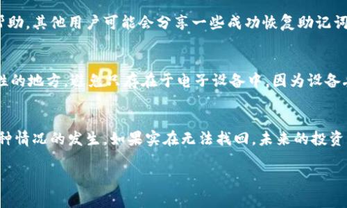 忘记加密钱包的助记词确实让人感到沮丧，因为它通常是您访问和管理加密货币的唯一方式。这种情况下，您可以尝试以下几种方法来恢复您的钱包：

1. 检查备份
首先，看看您是否在创建钱包时做过任何备份。有一些用户习惯将助记词写下来并存放在安全的地方。如果您有这样的备份，那就太好了！

2. 尝试常见的组合
如果您没有备份，可以试着回忆一下自己可能用过的单词。很多人习惯使用一些常见的词组或者与他们生活相关的单词。比如，家人的名字、宠物名或者其他具有特殊意义的词。

3. 联系钱包客服
如果以上方法没有效果，不妨尝试联系该钱包的客服支持。有些钱包提供了恢复助记词的服务，尽管这通常需要身份验证。记得准备好能证明您是账户持有者的信息。

4. 社区求助
您也可以考虑在相关的加密货币社区（如 Reddit 或者币圈论坛）寻求帮助。其他用户可能会分享一些成功恢复助记词的经验，但要注意信息的真实性。

5. 安全备份的重要性
在这里，我还想强调一下，以后一定要做好备份！将助记词保存在高安全性的地方，避免只存在于电子设备中，因为设备丢失或损坏可能会让您无法找回这些重要信息。

总结
忘记助记词是一件相当麻烦的事情，尽量记得通过备份和记录来避免这种情况的发生。如果实在无法找回，未来的投资及管理方面一定要更加小心。希望这些建议能帮助你恢复钱包的访问权。

若你有其他问题或者需要进一步的帮助，随时可以问我哦！